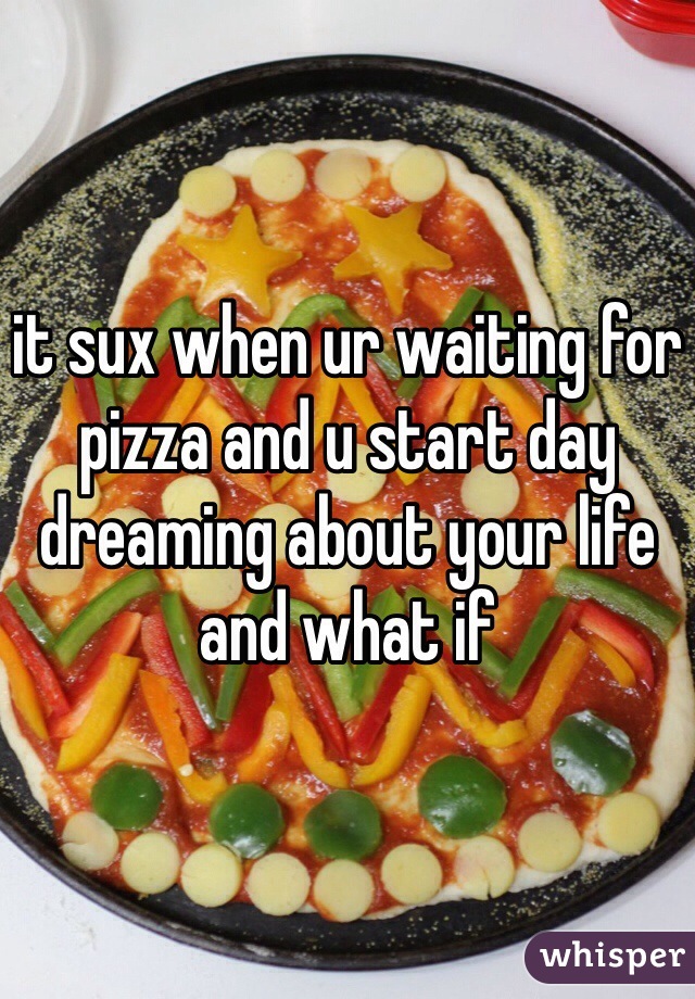 it sux when ur waiting for pizza and u start day dreaming about your life and what if