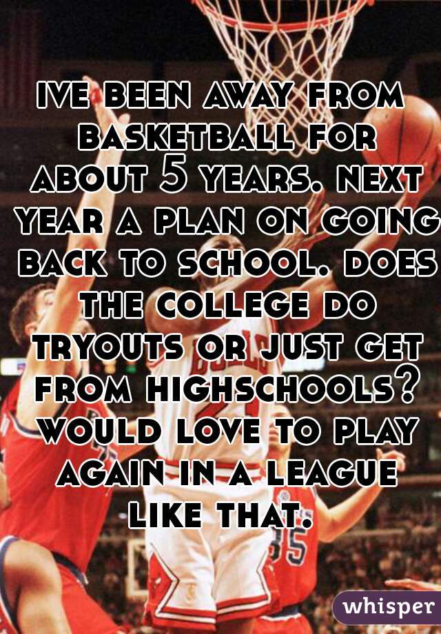 ive been away from basketball for about 5 years. next year a plan on going back to school. does the college do tryouts or just get from highschools? would love to play again in a league like that. 