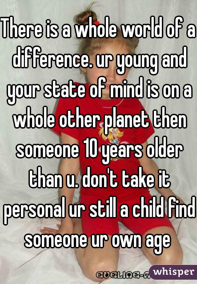 There is a whole world of a difference. ur young and your state of mind is on a whole other planet then someone 10 years older than u. don't take it personal ur still a child find someone ur own age 