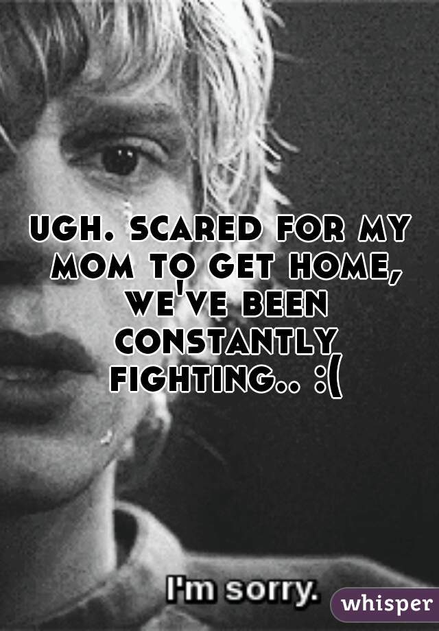 ugh. scared for my mom to get home, we've been constantly fighting.. :( 