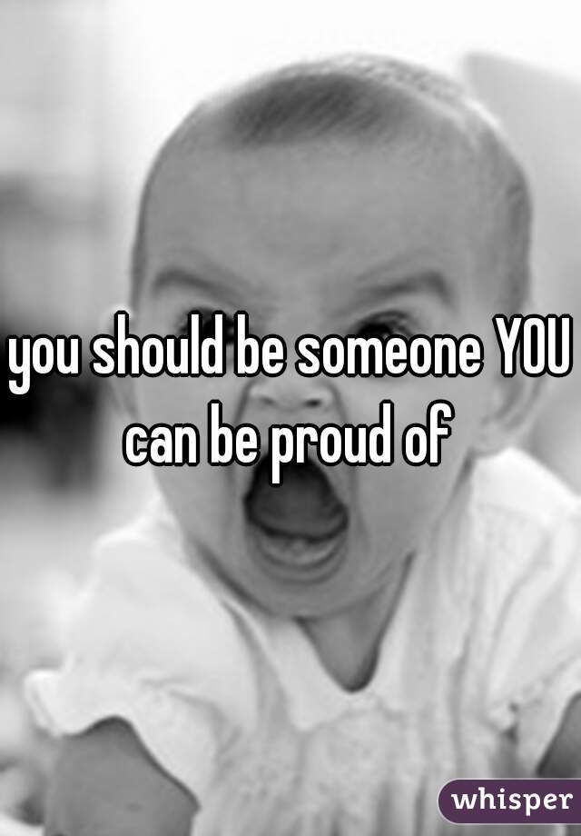 you should be someone YOU can be proud of 