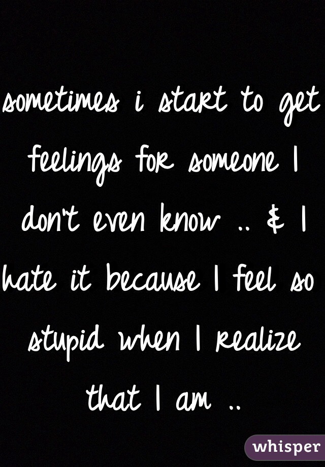 sometimes i start to get feelings for someone I don't even know .. & I hate it because I feel so stupid when I realize that I am ..