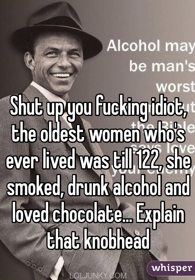 Shut up you fucking idiot, the oldest women who's ever lived was till 122, she smoked, drunk alcohol and loved chocolate... Explain that knobhead