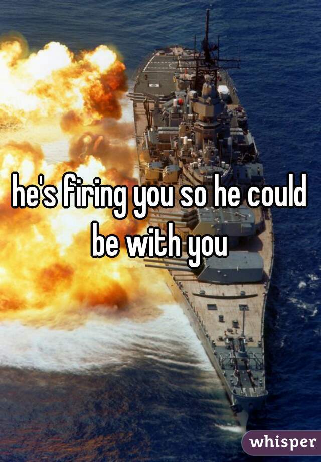 he's firing you so he could be with you 