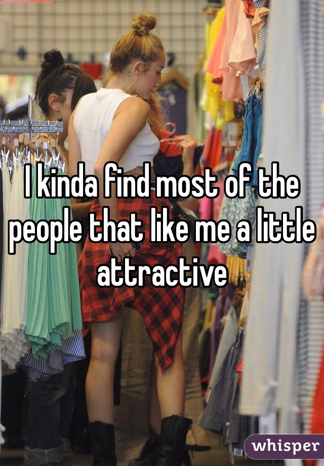 I kinda find most of the people that like me a little attractive 