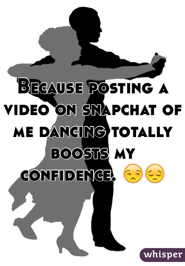 Because posting a video on snapchat of me dancing totally boosts my confidence. 😒😔