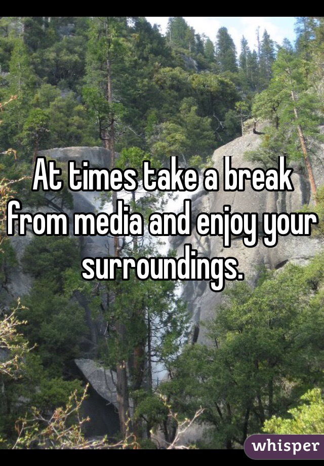 At times take a break from media and enjoy your surroundings.
