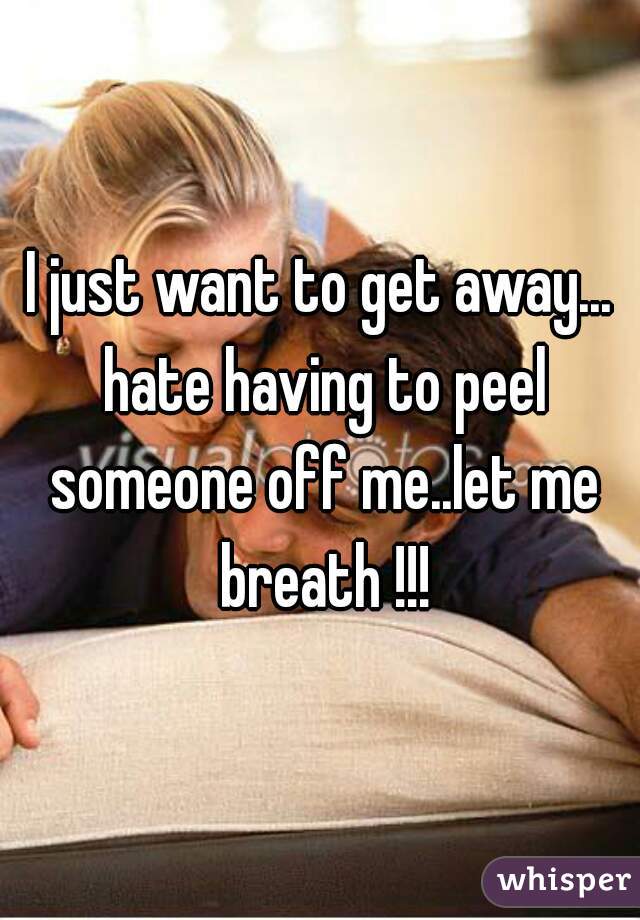 I just want to get away... hate having to peel someone off me..let me breath !!!