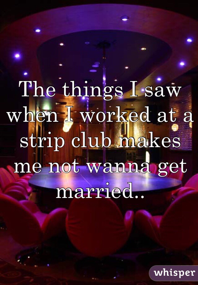 The things I saw when I worked at a strip club makes me not wanna get married.. 