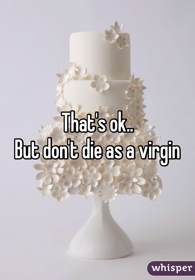 That's ok..
But don't die as a virgin 