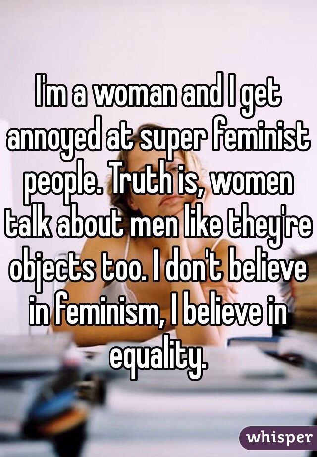 I'm a woman and I get annoyed at super feminist people. Truth is, women talk about men like they're objects too. I don't believe in feminism, I believe in equality. 