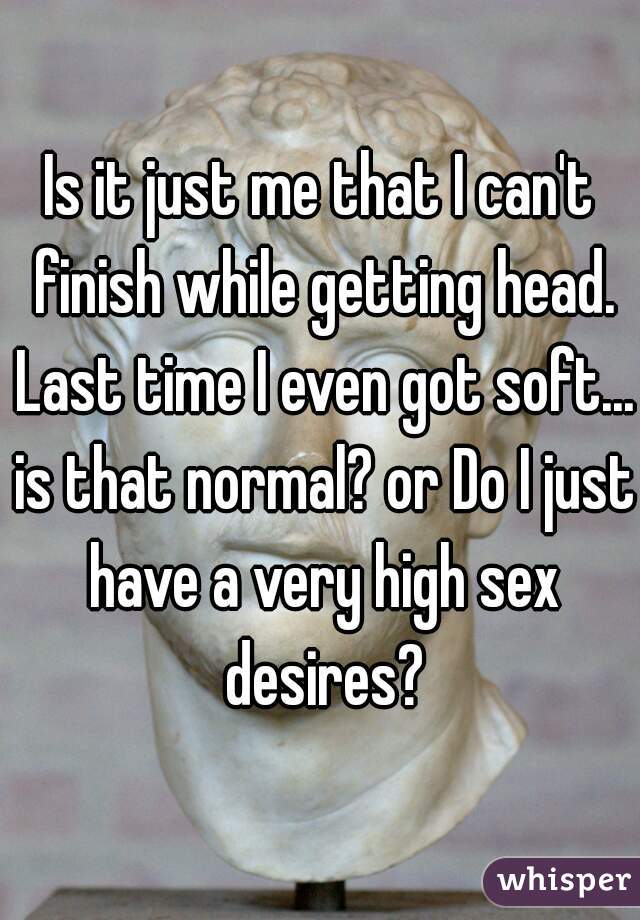 Is it just me that I can't finish while getting head. Last time I even got soft... is that normal? or Do I just have a very high sex desires?