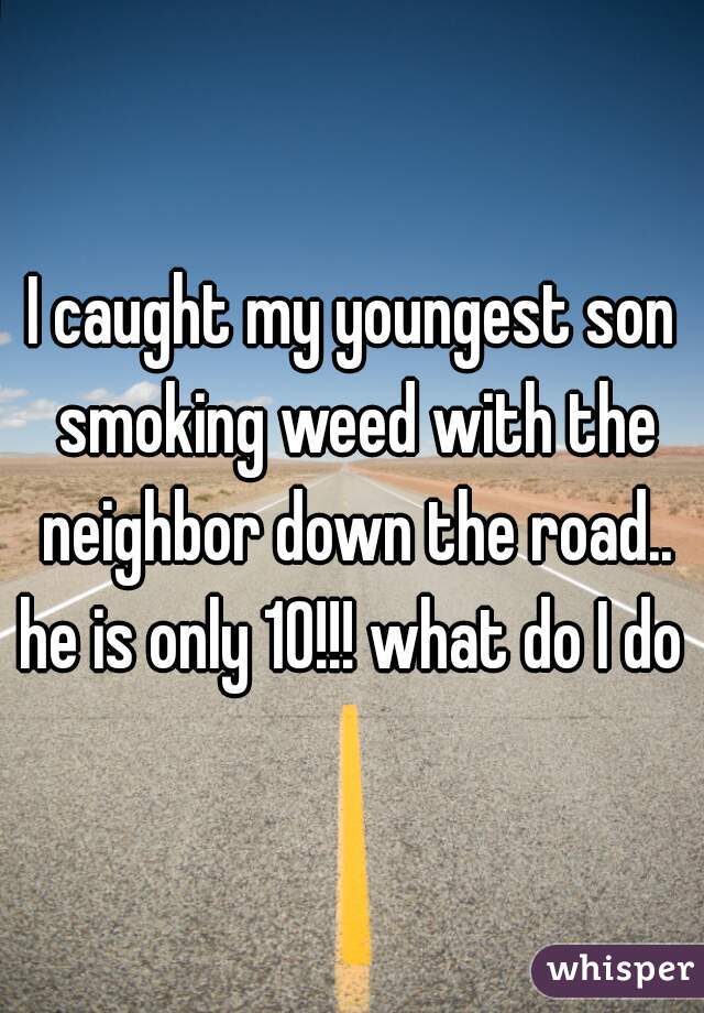 I caught my youngest son smoking weed with the neighbor down the road.. he is only 10!!! what do I do ?