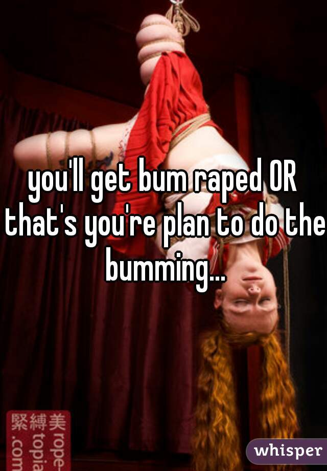 you'll get bum raped OR that's you're plan to do the bumming...