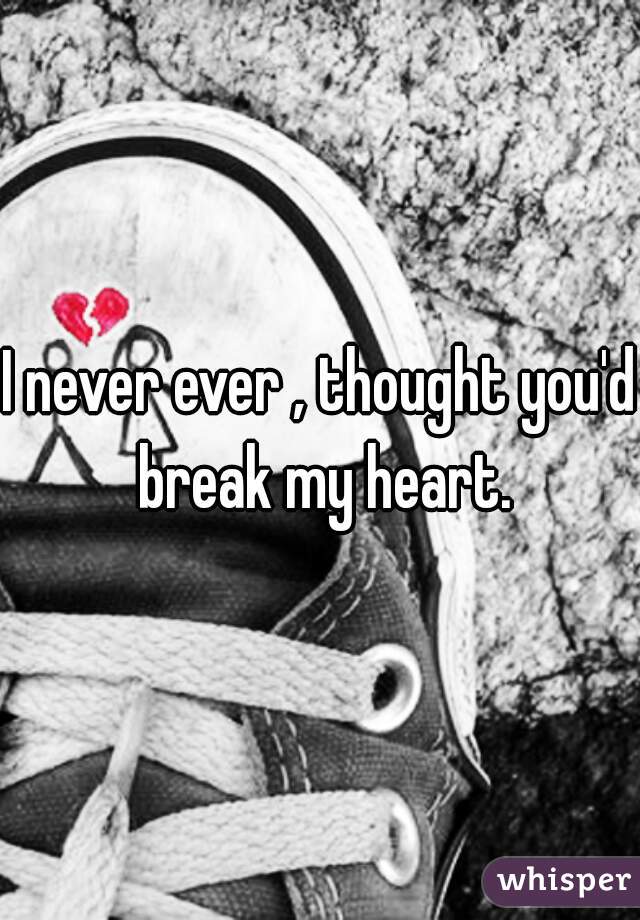 I never ever , thought you'd break my heart.