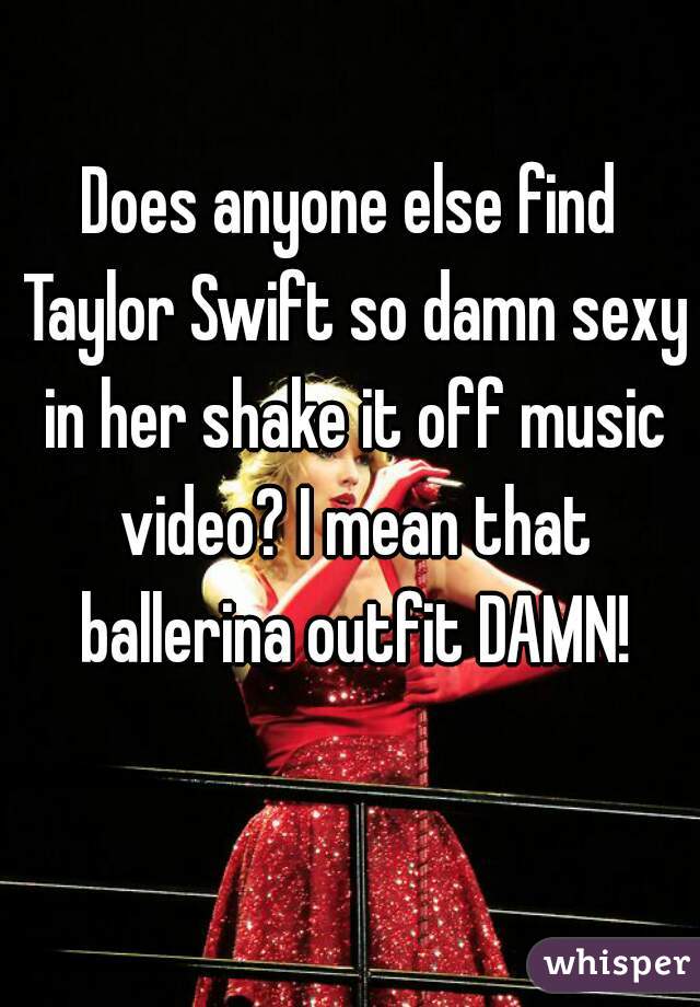 Does anyone else find Taylor Swift so damn sexy in her shake it off music video? I mean that ballerina outfit DAMN!