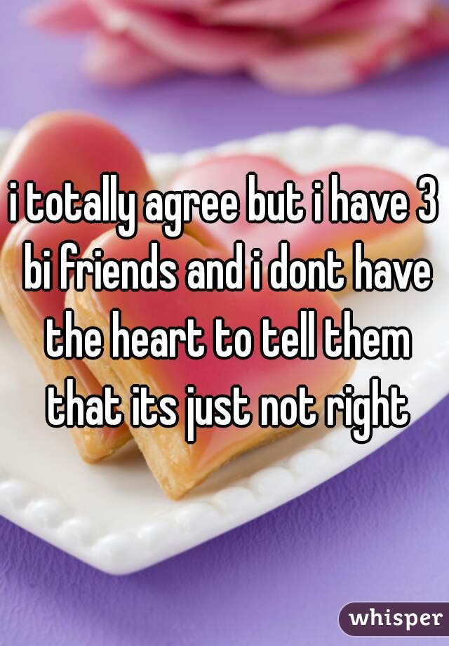 i totally agree but i have 3 bi friends and i dont have the heart to tell them that its just not right