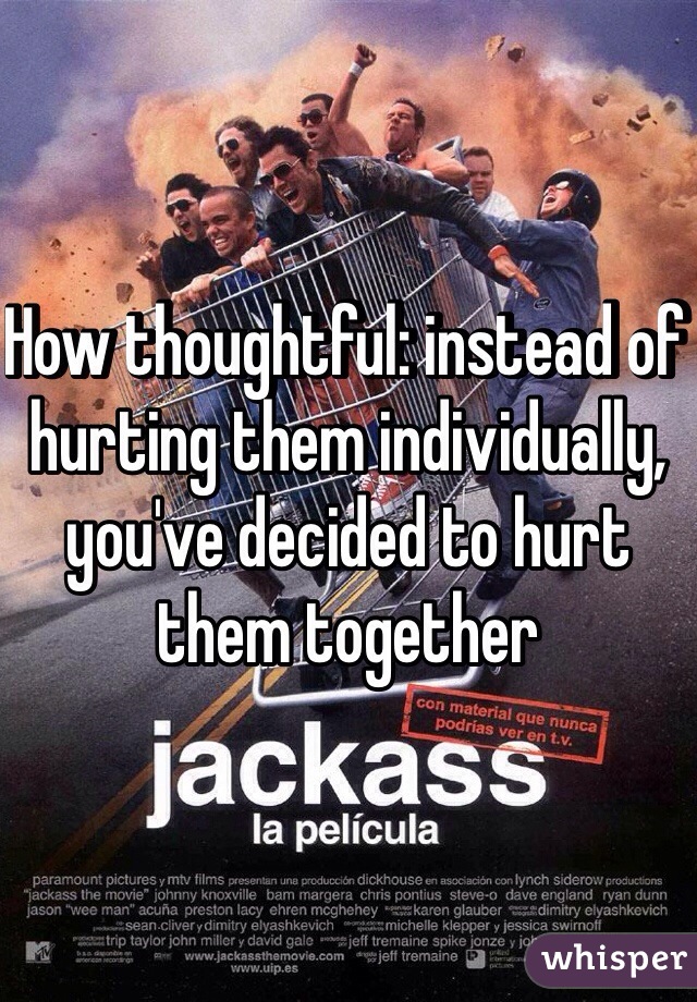 How thoughtful: instead of hurting them individually, you've decided to hurt them together