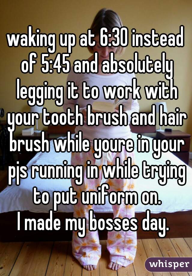 waking up at 6:30 instead of 5:45 and absolutely legging it to work with your tooth brush and hair brush while youre in your pjs running in while trying to put uniform on.
I made my bosses day. 