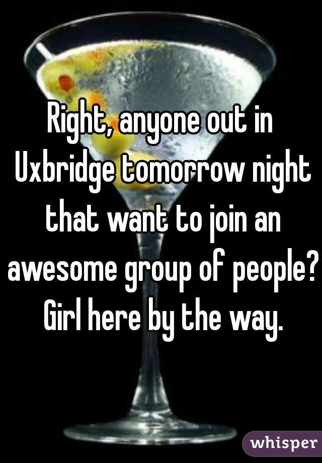 Right, anyone out in Uxbridge tomorrow night that want to join an awesome group of people? Girl here by the way.