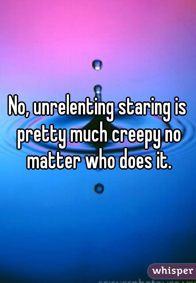 No, unrelenting staring is pretty much creepy no matter who does it.