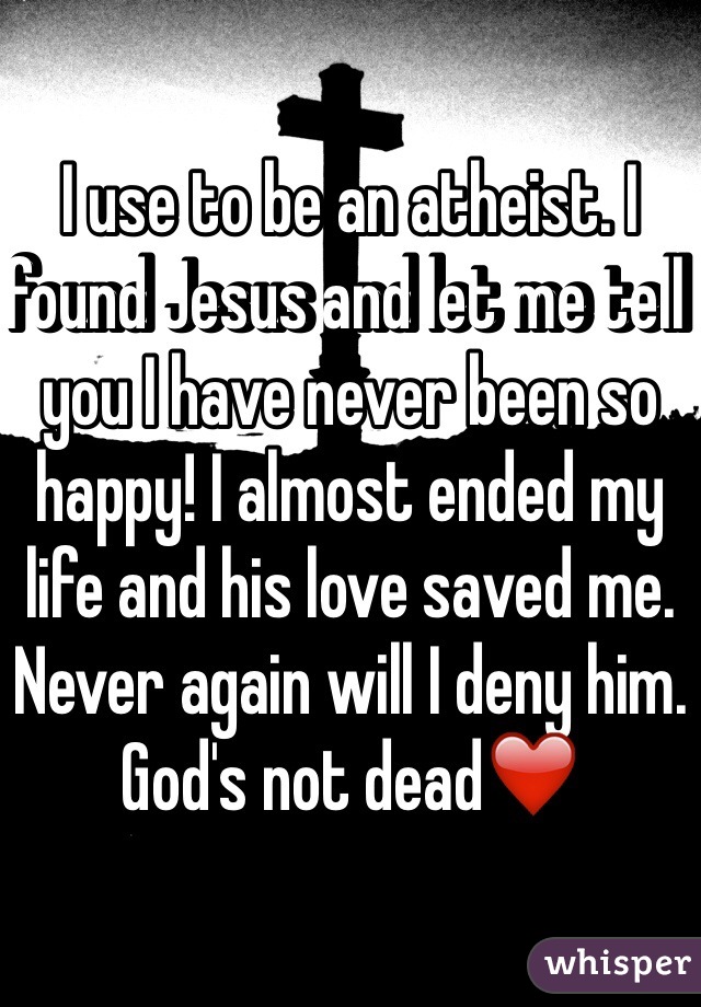 I use to be an atheist. I found Jesus and let me tell you I have never been so happy! I almost ended my life and his love saved me. Never again will I deny him. God's not dead❤️ 