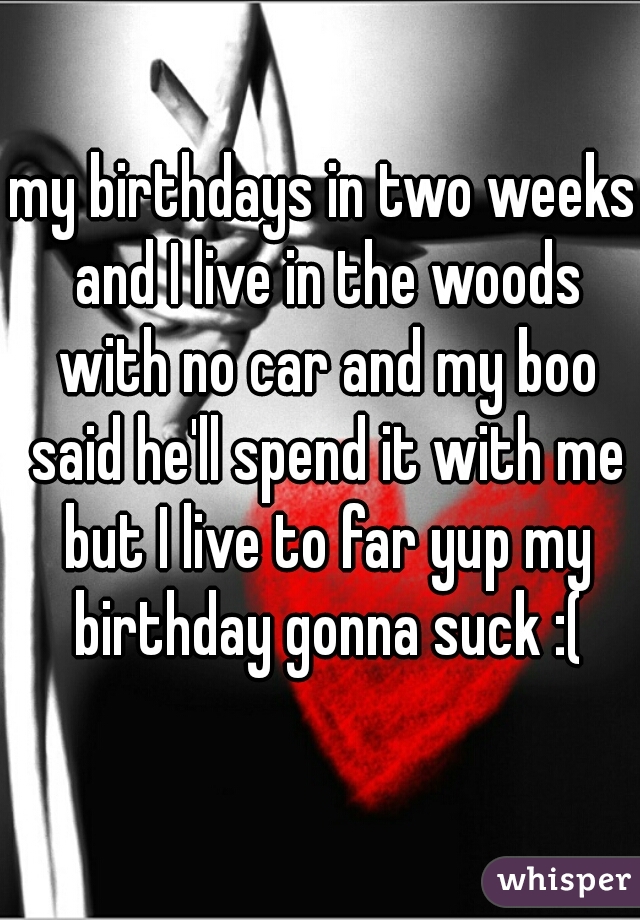 my birthdays in two weeks and I live in the woods with no car and my boo said he'll spend it with me but I live to far yup my birthday gonna suck :(