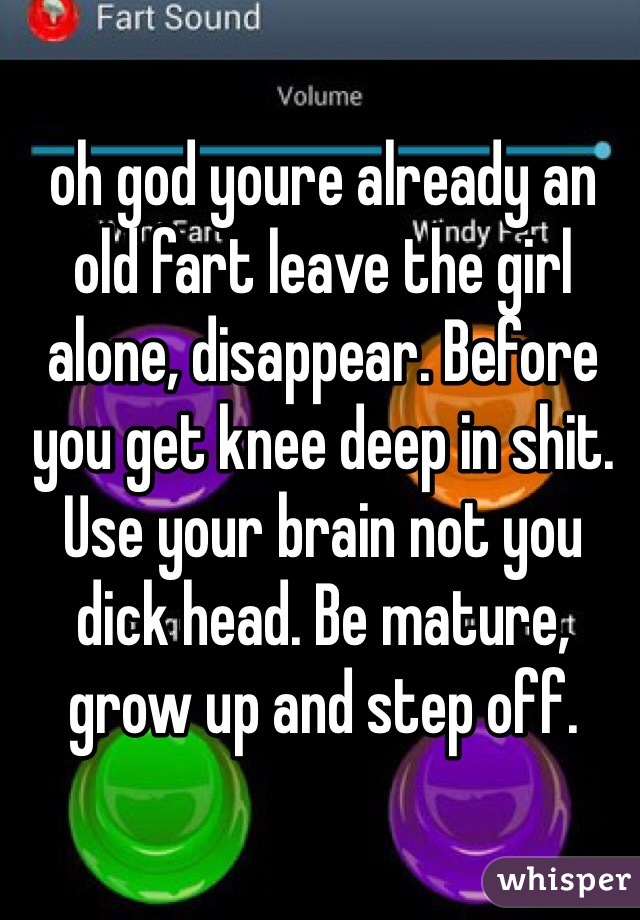 oh god youre already an old fart leave the girl alone, disappear. Before you get knee deep in shit. Use your brain not you dick head. Be mature, grow up and step off.