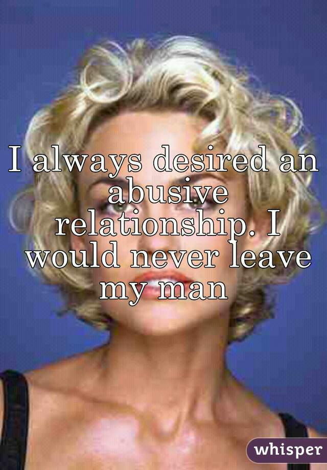 I always desired an abusive relationship. I would never leave my man 