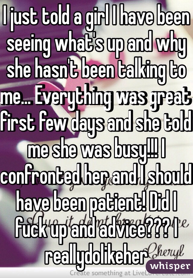 I just told a girl I have been seeing what's up and why she hasn't been talking to me... Everything was great first few days and she told me she was busy!!! I confronted her and I should have been patient! Did I fuck up and advice??? I reallydolikeher