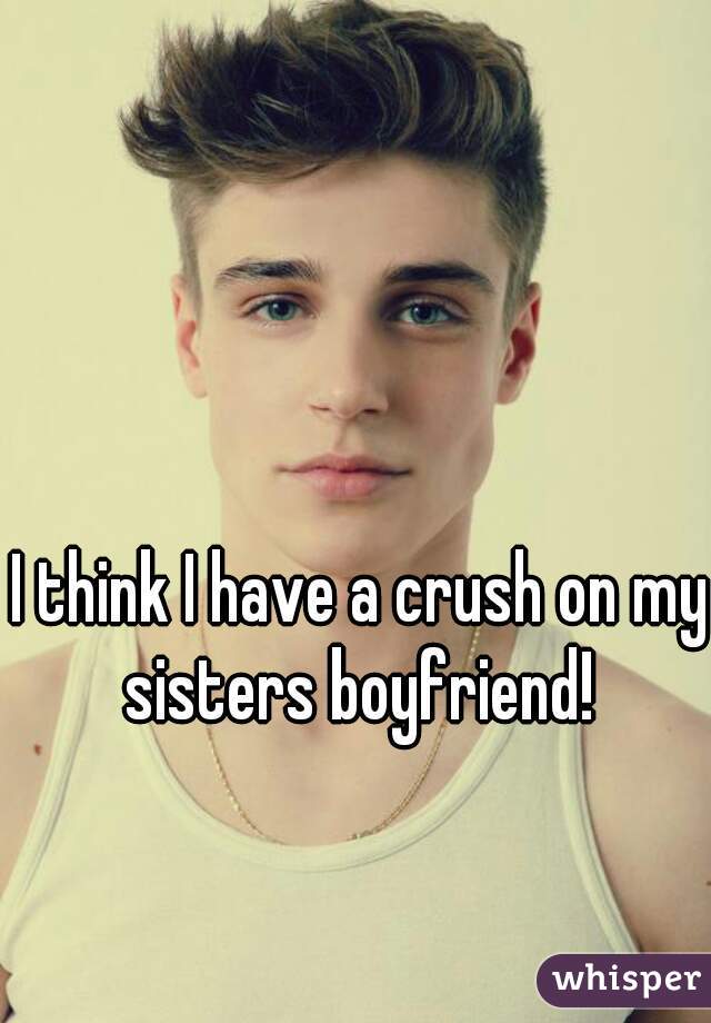 I think I have a crush on my sisters boyfriend! 