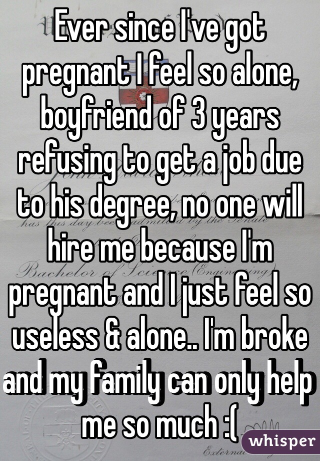 Ever since I've got pregnant I feel so alone, boyfriend of 3 years refusing to get a job due to his degree, no one will hire me because I'm pregnant and I just feel so useless & alone.. I'm broke and my family can only help me so much :(
