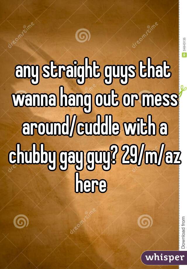 any straight guys that wanna hang out or mess around/cuddle with a chubby gay guy? 29/m/az here  
