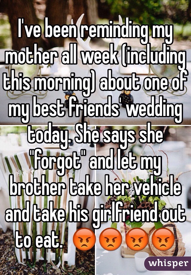 I've been reminding my mother all week (including this morning) about one of my best friends' wedding today. She says she "forgot" and let my brother take her vehicle and take his girlfriend out to eat.  😡😡😡😡
