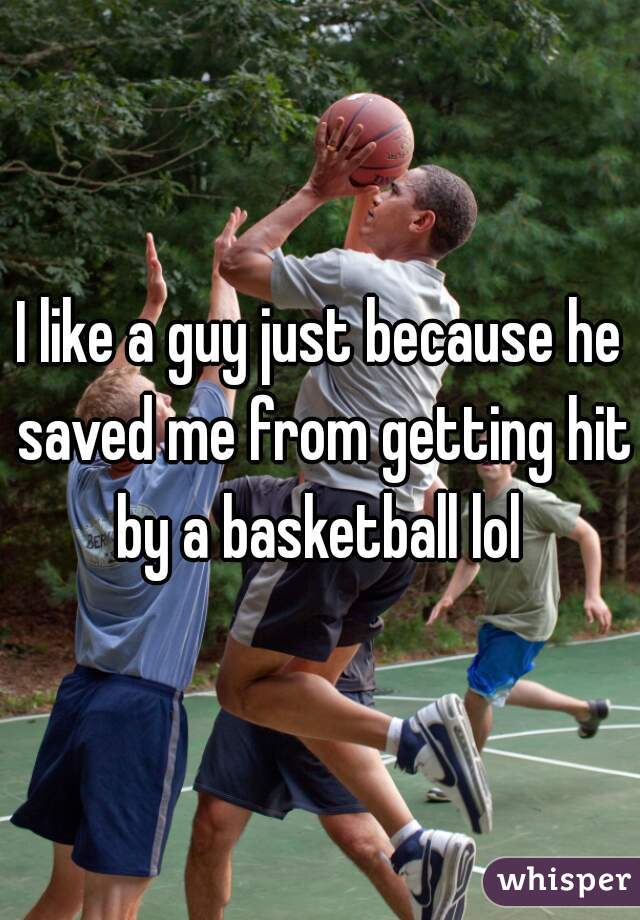 I like a guy just because he saved me from getting hit by a basketball lol 