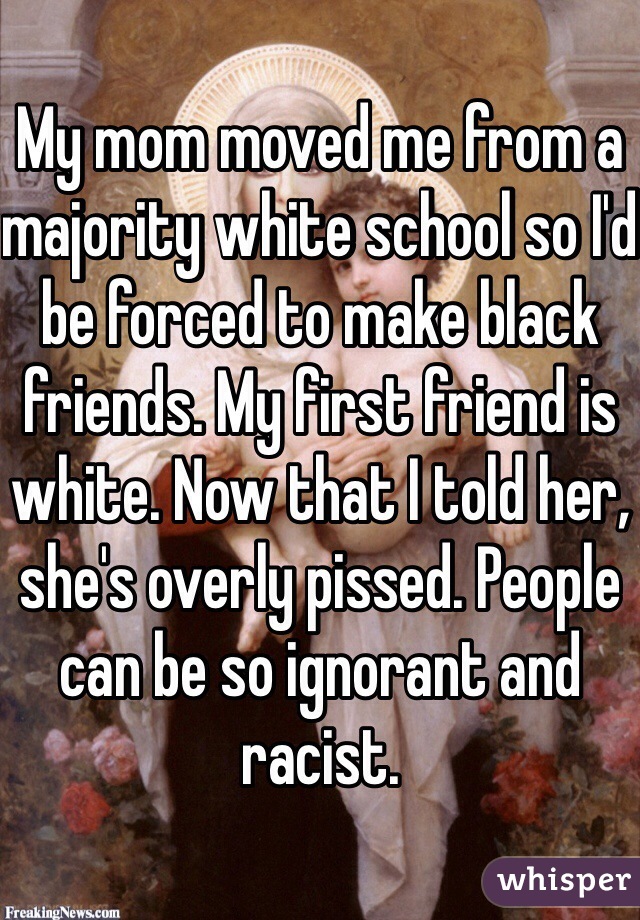 My mom moved me from a majority white school so I'd be forced to make black friends. My first friend is white. Now that I told her, she's overly pissed. People can be so ignorant and racist. 