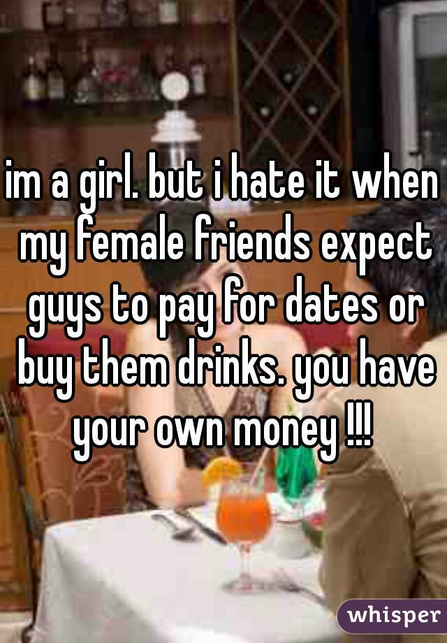 im a girl. but i hate it when my female friends expect guys to pay for dates or buy them drinks. you have your own money !!! 