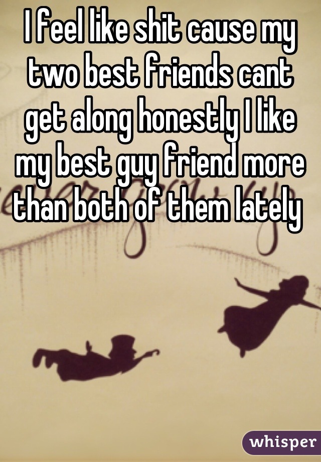 I feel like shit cause my two best friends cant get along honestly I like my best guy friend more than both of them lately 
