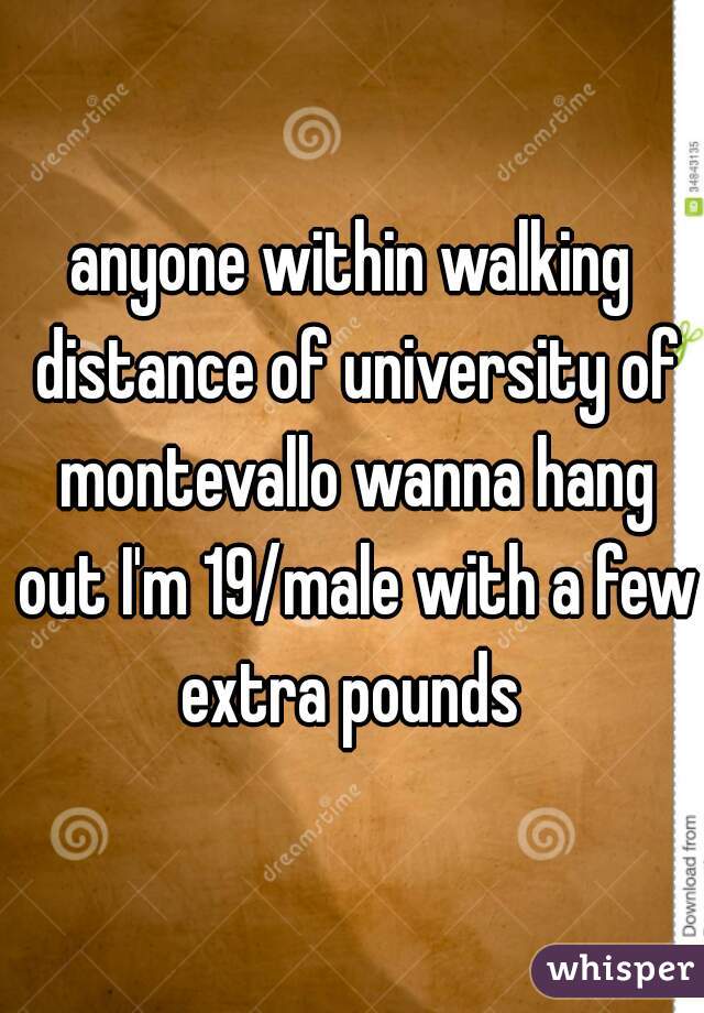 anyone within walking distance of university of montevallo wanna hang out I'm 19/male with a few extra pounds 