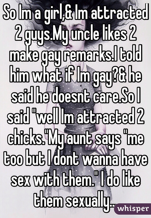 So Im a girl,& Im attracted 2 guys.My uncle likes 2 make gay remarks.I told him what if Im gay?& he said he doesnt care.So I said "well Im attracted 2 chicks."My aunt says "me too but I dont wanna have sex with them." I do like them sexually...
