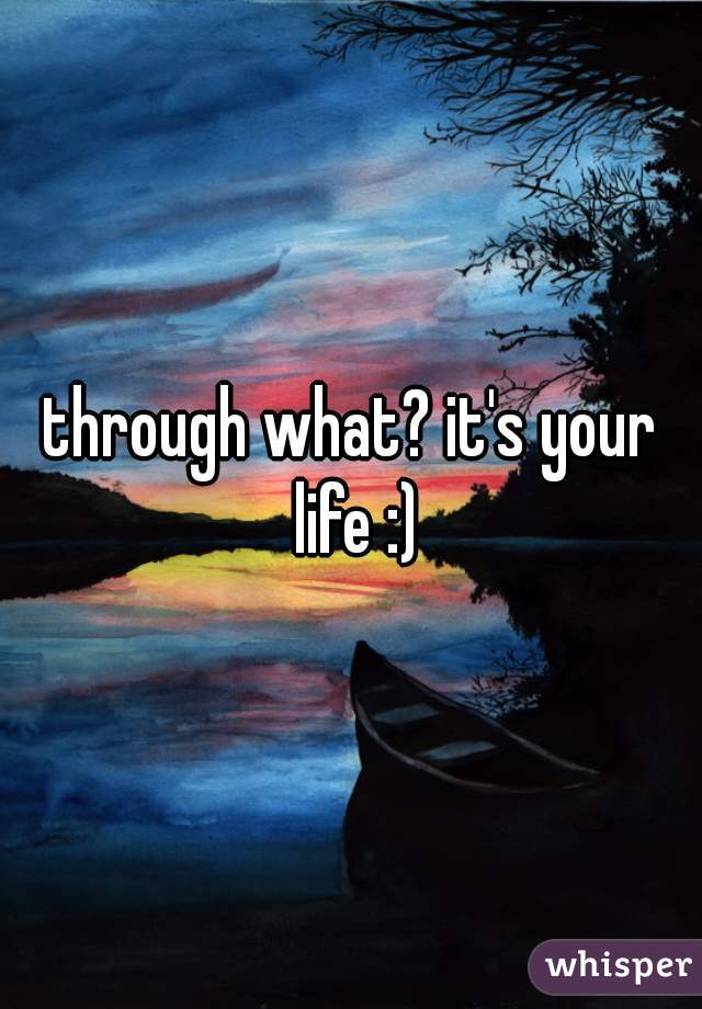 through what? it's your life :)