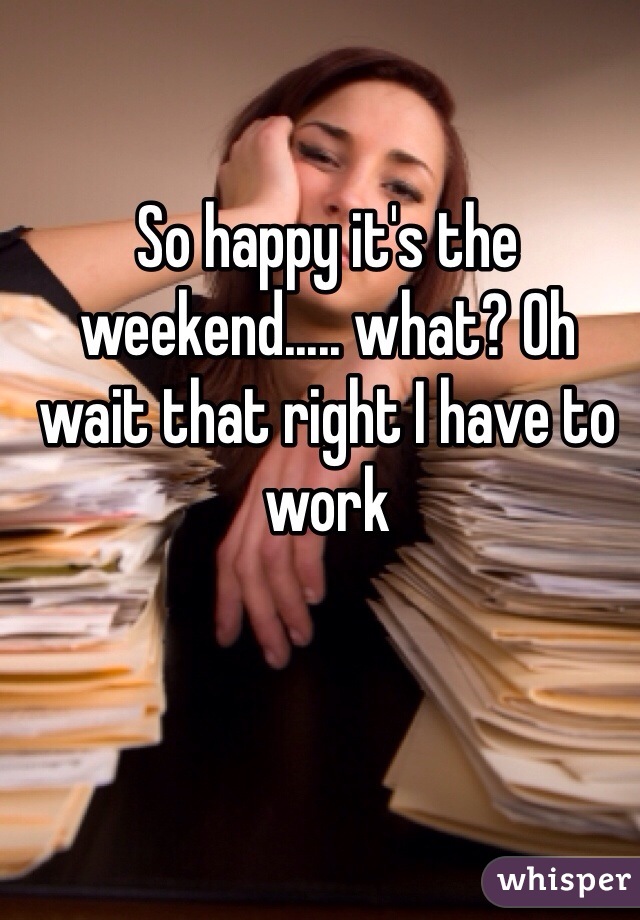 So happy it's the weekend..... what? Oh wait that right I have to work