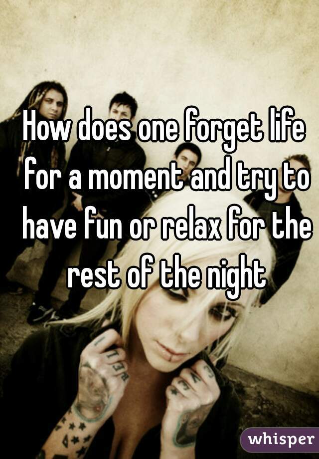 How does one forget life for a moment and try to have fun or relax for the rest of the night