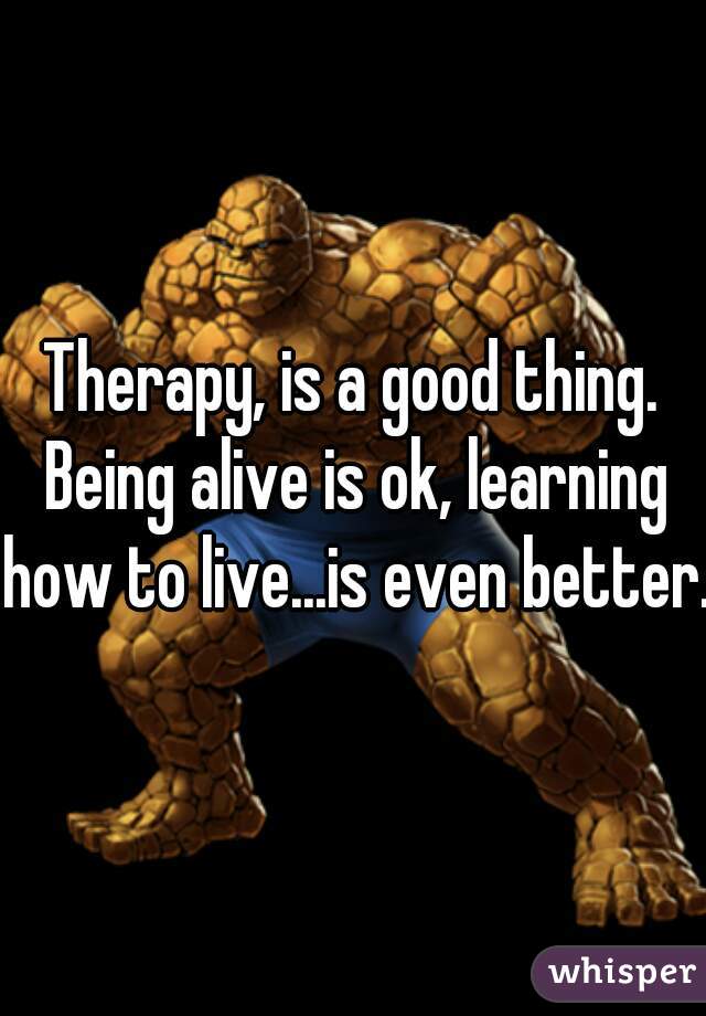 Therapy, is a good thing. Being alive is ok, learning how to live...is even better. 
