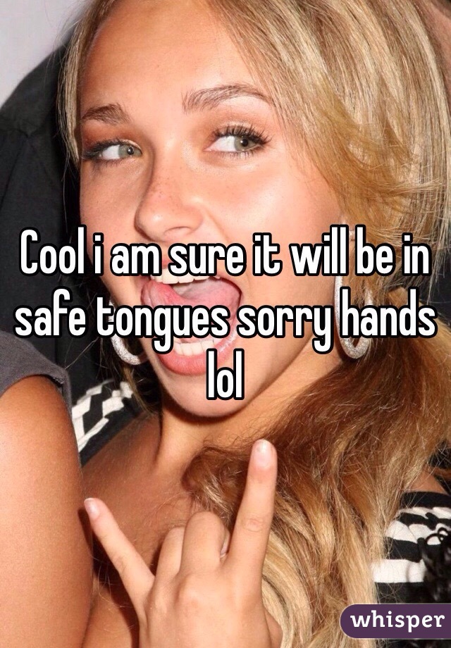 Cool i am sure it will be in safe tongues sorry hands  lol