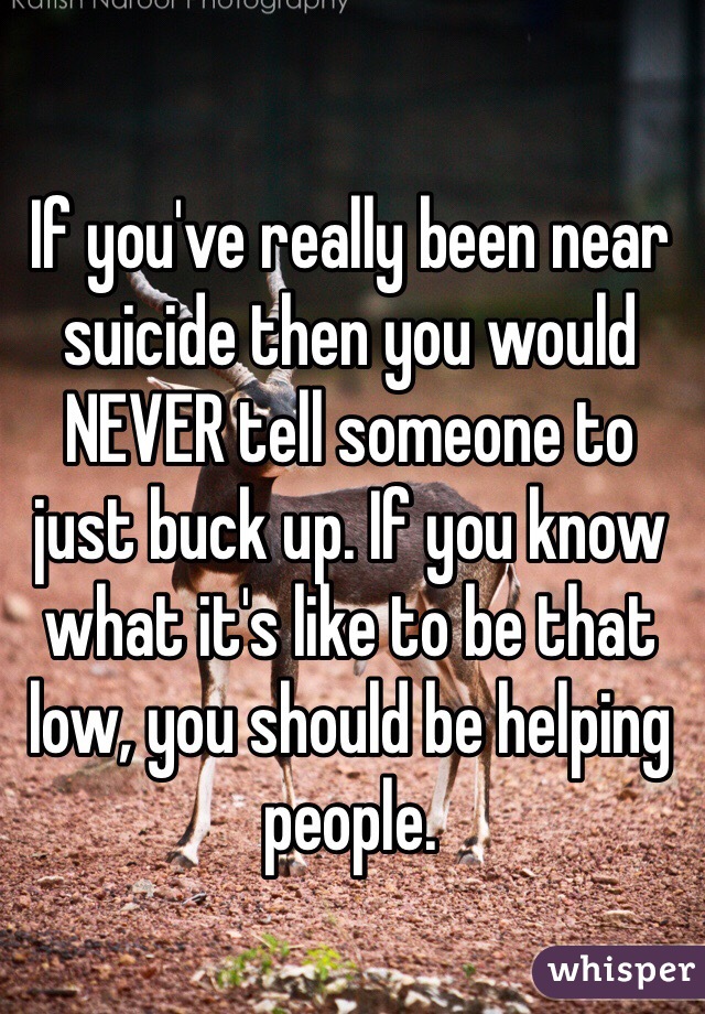 If you've really been near suicide then you would NEVER tell someone to just buck up. If you know what it's like to be that low, you should be helping people. 