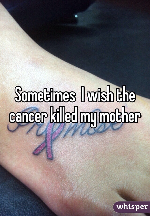 Sometimes  I wish the cancer killed my mother 