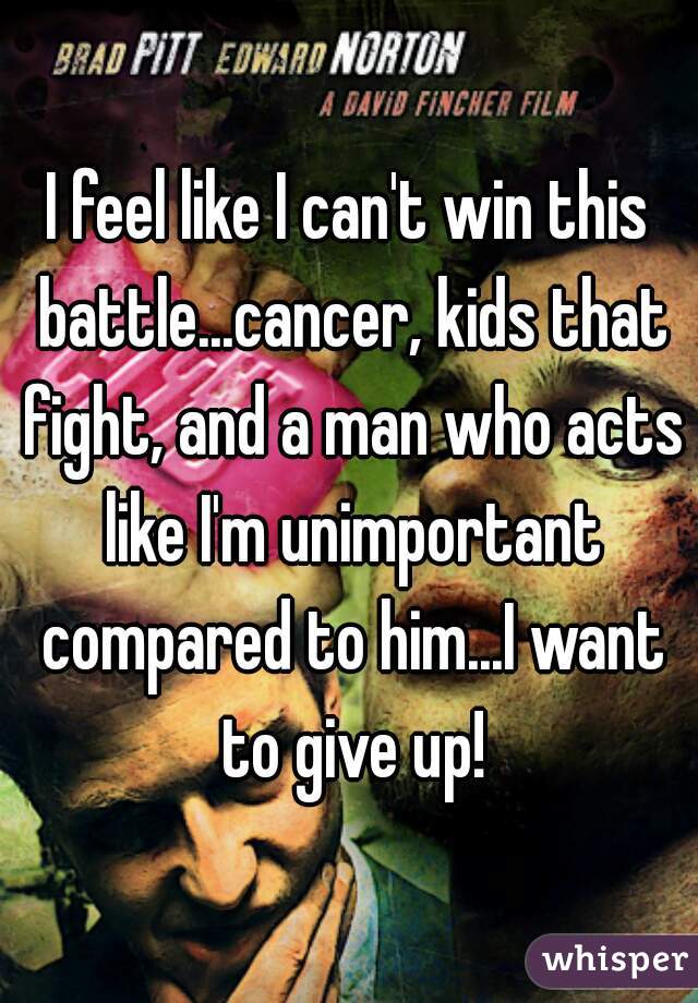 I feel like I can't win this battle...cancer, kids that fight, and a man who acts like I'm unimportant compared to him...I want to give up!