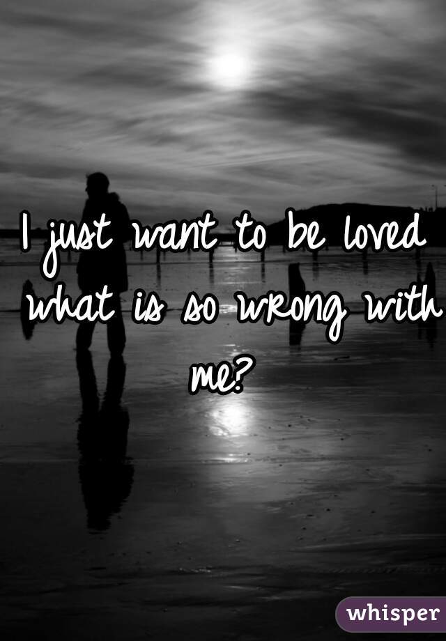 I just want to be loved what is so wrong with me? 