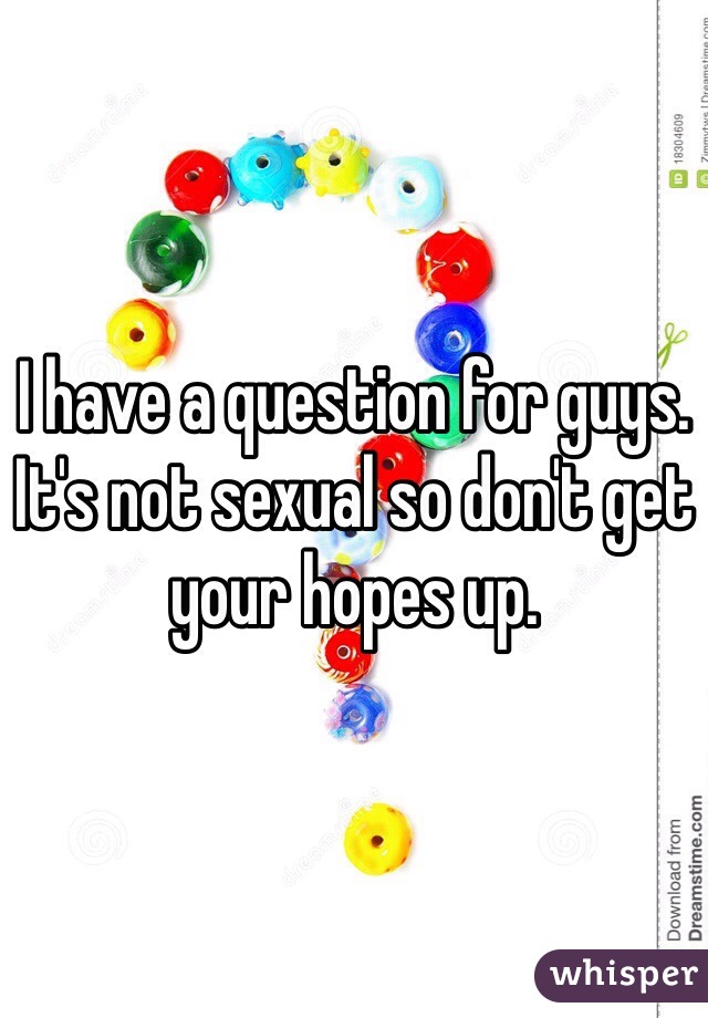 I have a question for guys. It's not sexual so don't get your hopes up. 